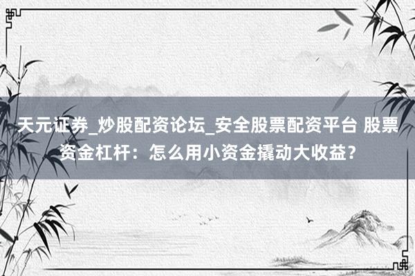 天元证券_炒股配资论坛_安全股票配资平台 股票资金杠杆：怎么用小资金撬动大收益？
