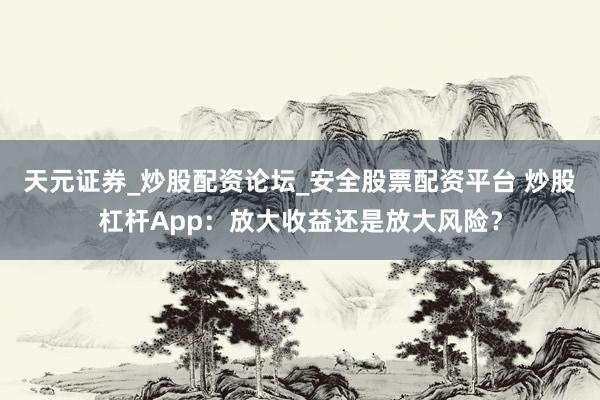 天元证券_炒股配资论坛_安全股票配资平台 炒股杠杆App：放大收益还是放大风险？