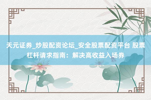 天元证券_炒股配资论坛_安全股票配资平台 股票杠杆请求指南：解决高收益入场券