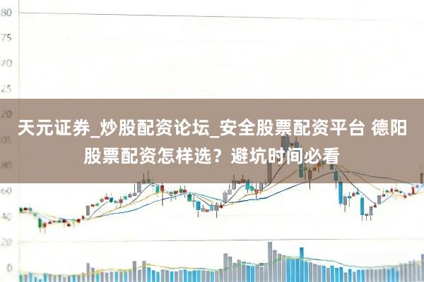 天元证券_炒股配资论坛_安全股票配资平台 德阳股票配资怎样选？避坑时间必看