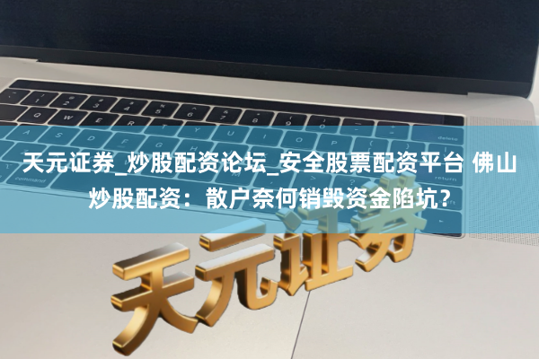天元证券_炒股配资论坛_安全股票配资平台 佛山炒股配资：散户奈何销毁资金陷坑？