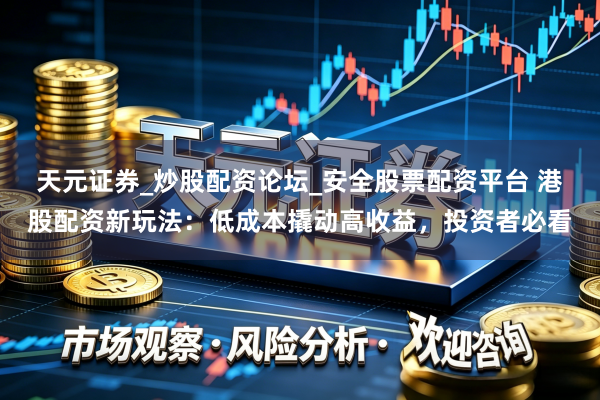 天元证券_炒股配资论坛_安全股票配资平台 港股配资新玩法：低成本撬动高收益，投资者必看