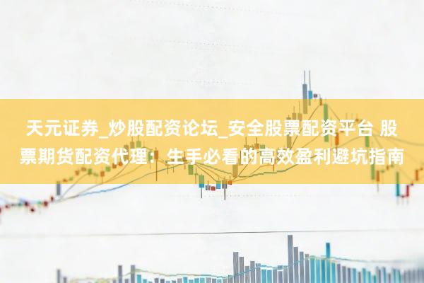天元证券_炒股配资论坛_安全股票配资平台 股票期货配资代理：生手必看的高效盈利避坑指南