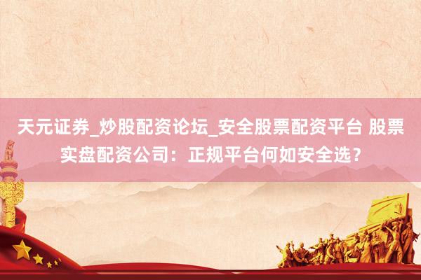天元证券_炒股配资论坛_安全股票配资平台 股票实盘配资公司：正规平台何如安全选？
