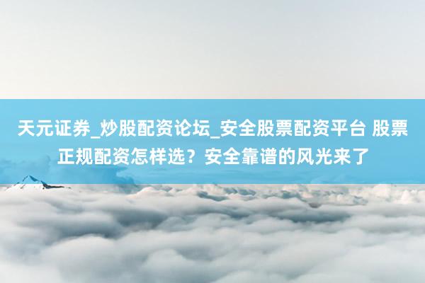 天元证券_炒股配资论坛_安全股票配资平台 股票正规配资怎样选？安全靠谱的风光来了