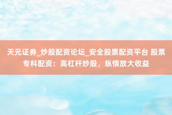 天元证券_炒股配资论坛_安全股票配资平台 股票专科配资：高杠杆炒股，纵情放大收益
