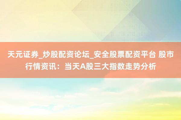 天元证券_炒股配资论坛_安全股票配资平台 股市行情资讯：当天A股三大指数走势分析