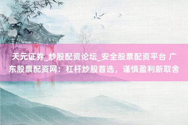 天元证券_炒股配资论坛_安全股票配资平台 广东股票配资网：杠杆炒股首选，谨慎盈利新取舍