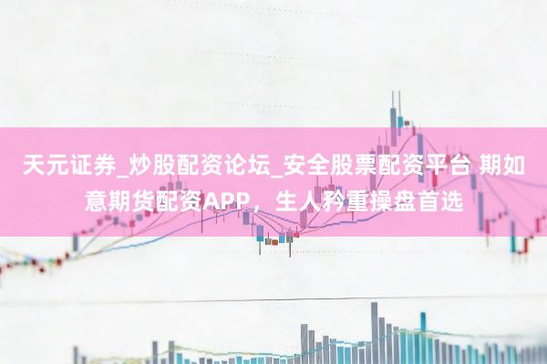 天元证券_炒股配资论坛_安全股票配资平台 期如意期货配资APP，生人矜重操盘首选