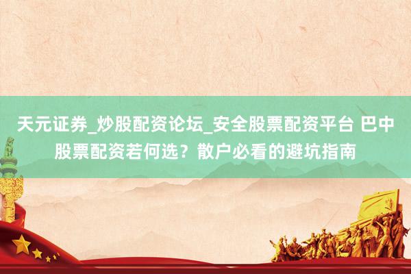 天元证券_炒股配资论坛_安全股票配资平台 巴中股票配资若何选？散户必看的避坑指南
