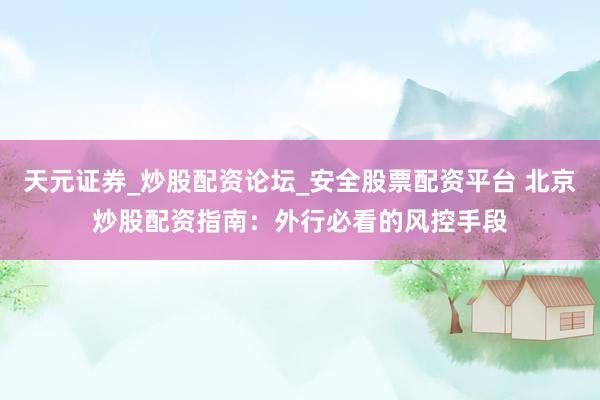 天元证券_炒股配资论坛_安全股票配资平台 北京炒股配资指南：外行必看的风控手段