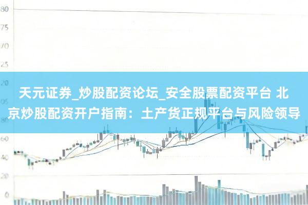天元证券_炒股配资论坛_安全股票配资平台 北京炒股配资开户指南：土产货正规平台与风险领导