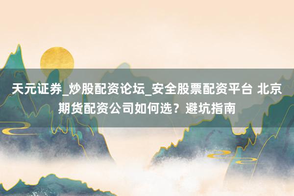 天元证券_炒股配资论坛_安全股票配资平台 北京期货配资公司如何选？避坑指南