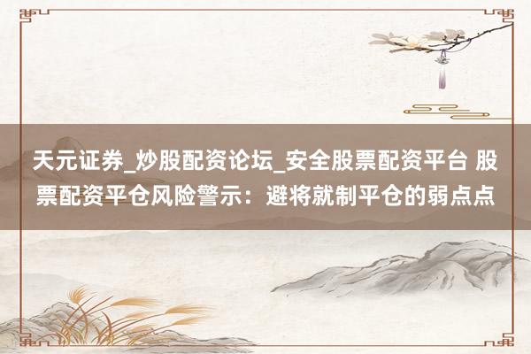 天元证券_炒股配资论坛_安全股票配资平台 股票配资平仓风险警示：避将就制平仓的弱点点