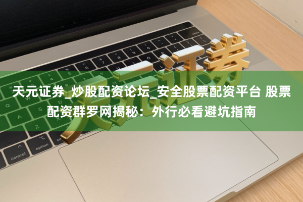 天元证券_炒股配资论坛_安全股票配资平台 股票配资群罗网揭秘：外行必看避坑指南