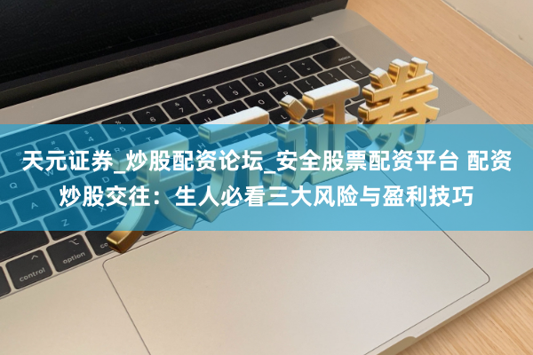 天元证券_炒股配资论坛_安全股票配资平台 配资炒股交往：生人必看三大风险与盈利技巧