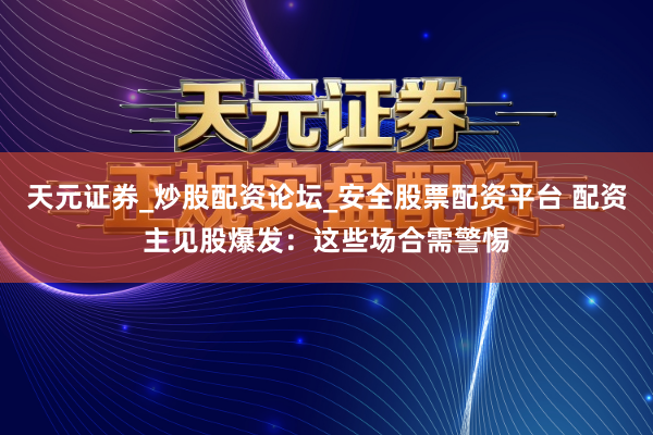 天元证券_炒股配资论坛_安全股票配资平台 配资主见股爆发：这些场合需警惕