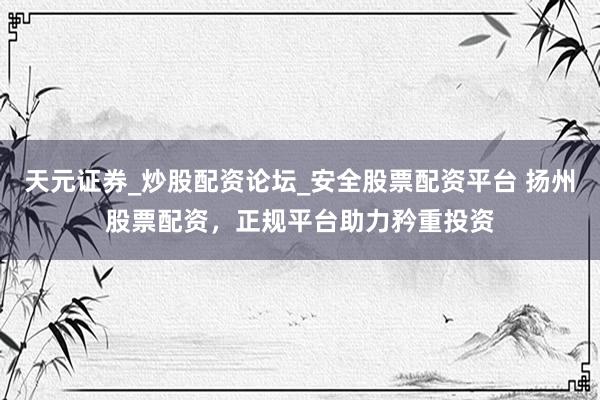 天元证券_炒股配资论坛_安全股票配资平台 扬州股票配资，正规平台助力矜重投资