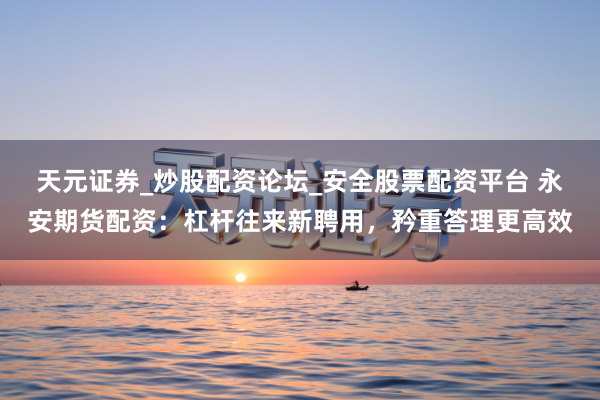 天元证券_炒股配资论坛_安全股票配资平台 永安期货配资：杠杆往来新聘用，矜重答理更高效