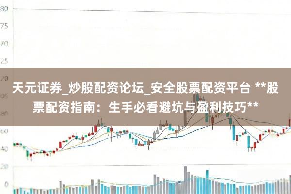 天元证券_炒股配资论坛_安全股票配资平台 **股票配资指南：生手必看避坑与盈利技巧**