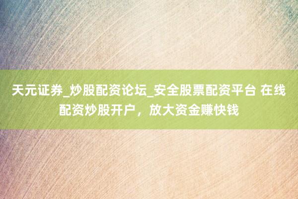 天元证券_炒股配资论坛_安全股票配资平台 在线配资炒股开户，放大资金赚快钱
