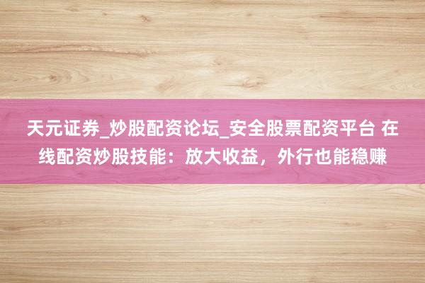 天元证券_炒股配资论坛_安全股票配资平台 在线配资炒股技能：放大收益，外行也能稳赚