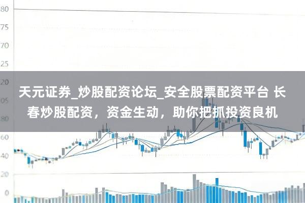天元证券_炒股配资论坛_安全股票配资平台 长春炒股配资，资金生动，助你把抓投资良机