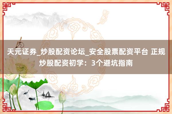 天元证券_炒股配资论坛_安全股票配资平台 正规炒股配资初学：3个避坑指南