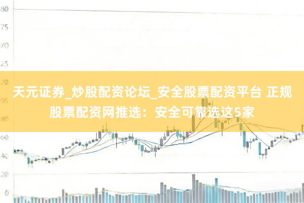 天元证券_炒股配资论坛_安全股票配资平台 正规股票配资网推选：安全可靠选这5家
