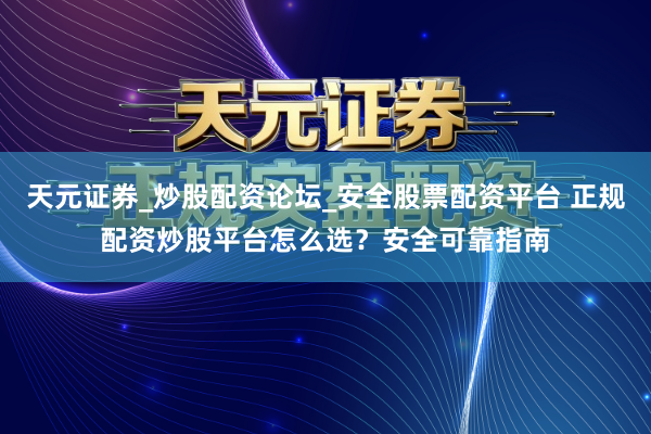 天元证券_炒股配资论坛_安全股票配资平台 正规配资炒股平台怎么选？安全可靠指南
