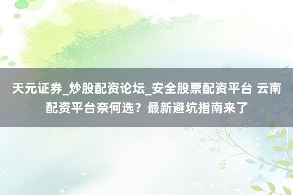 天元证券_炒股配资论坛_安全股票配资平台 云南配资平台奈何选？最新避坑指南来了