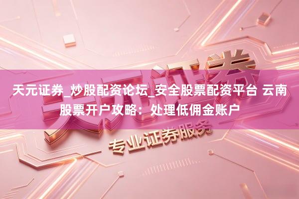 天元证券_炒股配资论坛_安全股票配资平台 云南股票开户攻略：处理低佣金账户