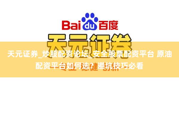 天元证券_炒股配资论坛_安全股票配资平台 原油配资平台如何选？避坑技巧必看