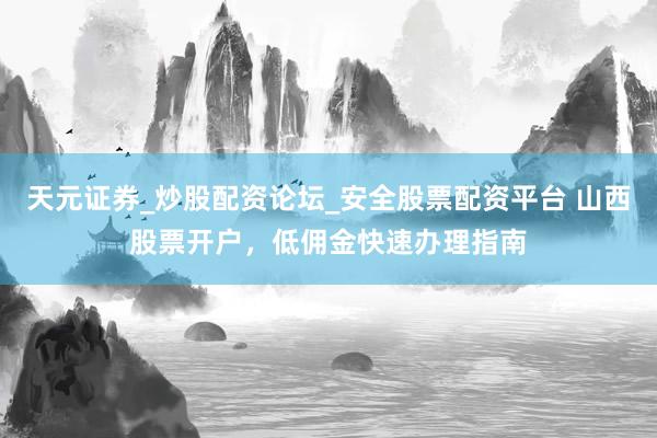 天元证券_炒股配资论坛_安全股票配资平台 山西股票开户，低佣金快速办理指南