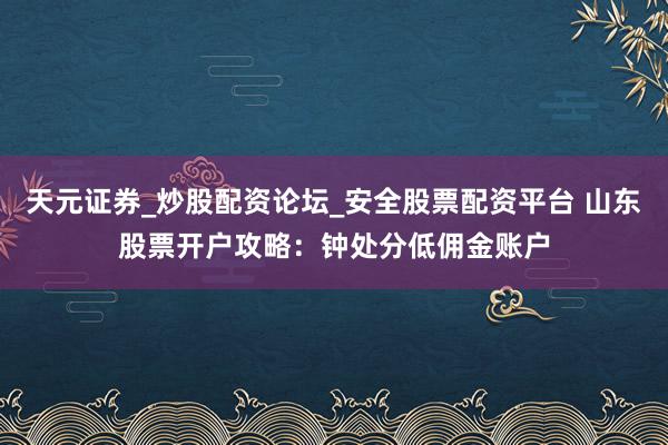 天元证券_炒股配资论坛_安全股票配资平台 山东股票开户攻略：钟处分低佣金账户