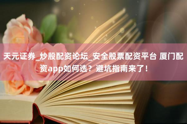 天元证券_炒股配资论坛_安全股票配资平台 厦门配资app如何选？避坑指南来了！