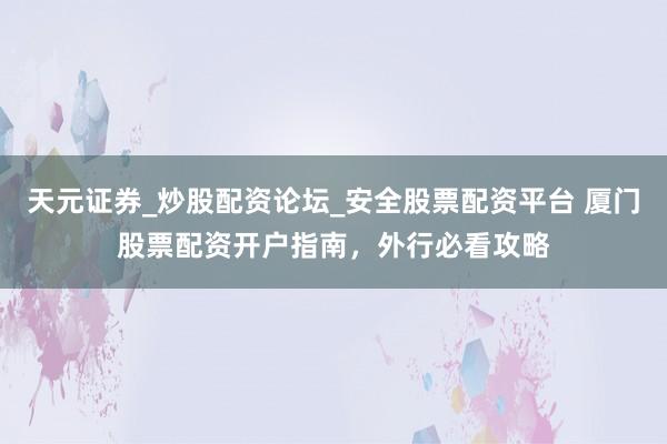 天元证券_炒股配资论坛_安全股票配资平台 厦门股票配资开户指南，外行必看攻略