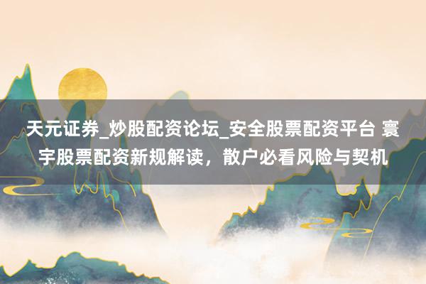 天元证券_炒股配资论坛_安全股票配资平台 寰宇股票配资新规解读，散户必看风险与契机