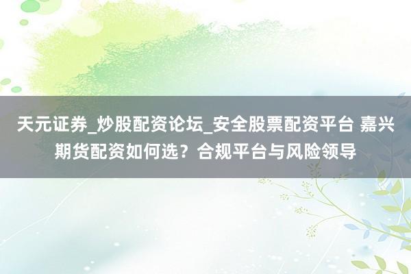 天元证券_炒股配资论坛_安全股票配资平台 嘉兴期货配资如何选？合规平台与风险领导