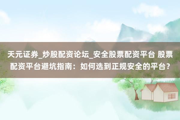 天元证券_炒股配资论坛_安全股票配资平台 股票配资平台避坑指南：如何选到正规安全的平台？