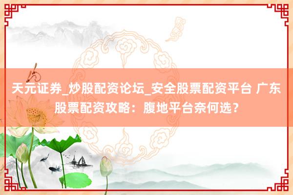 天元证券_炒股配资论坛_安全股票配资平台 广东股票配资攻略：腹地平台奈何选？
