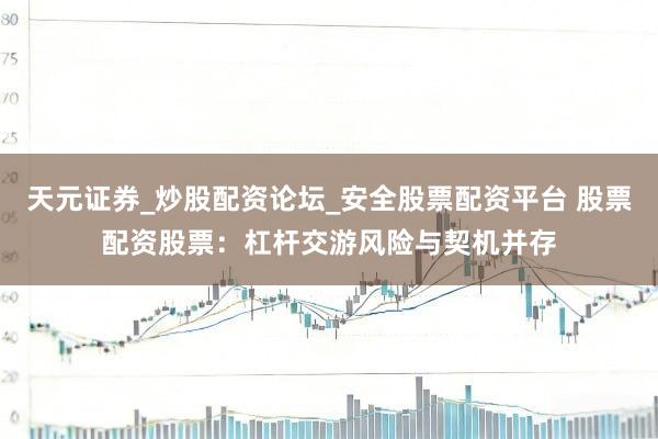 天元证券_炒股配资论坛_安全股票配资平台 股票配资股票：杠杆交游风险与契机并存