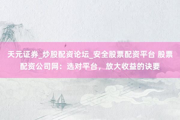 天元证券_炒股配资论坛_安全股票配资平台 股票配资公司网：选对平台，放大收益的诀要