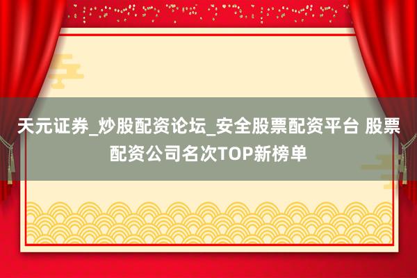 天元证券_炒股配资论坛_安全股票配资平台 股票配资公司名次TOP新榜单