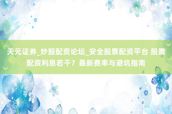 天元证券_炒股配资论坛_安全股票配资平台 股票配资利息若干？最新费率与避坑指南