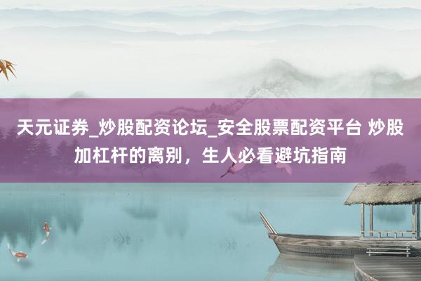 天元证券_炒股配资论坛_安全股票配资平台 炒股加杠杆的离别，生人必看避坑指南