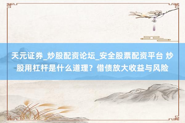 天元证券_炒股配资论坛_安全股票配资平台 炒股用杠杆是什么道理？借债放大收益与风险