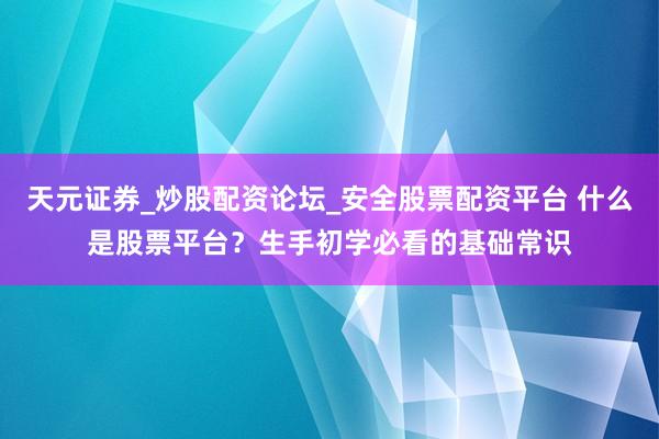 天元证券_炒股配资论坛_安全股票配资平台 什么是股票平台？生手初学必看的基础常识