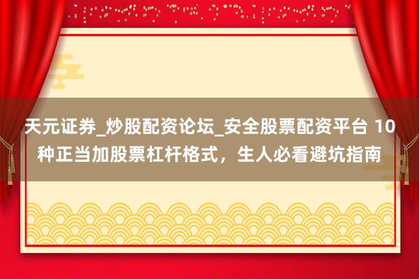 天元证券_炒股配资论坛_安全股票配资平台 10种正当加股票杠杆格式，生人必看避坑指南