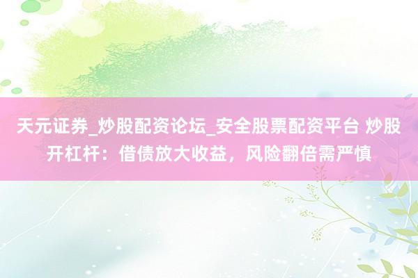 天元证券_炒股配资论坛_安全股票配资平台 炒股开杠杆：借债放大收益，风险翻倍需严慎